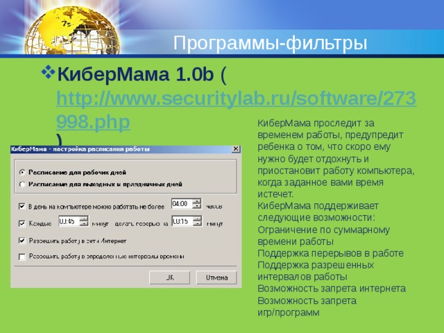Программы-фильтры КиберМама 1.0b ( http://www.securitylab.ru/software/273998.php )   КиберМама проследит за временем работы, предупредит ребенка о том, что скоро ему нужно будет отдохнуть и приостановит работу компьютера, когда заданное вами время истечет. КиберМама поддерживает следующие возможности: Ограничение по суммарному времени работы Поддержка перерывов в работе Поддержка разрешенных интервалов работы Возможность запрета интернета Возможность запрета игр/программ   