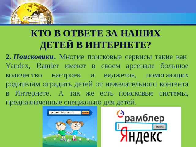 Кто в ответе за наших детей в интернете? 2.   Поисковики . Многие поисковые сервисы такие как  Yandex, Ramler имеют в своем арсенале большое количество настроек и виджетов, помогающих родителям оградить детей от нежелательного контента в Интернете.  А так же есть поисковые системы, предназначенные специально для детей. 
