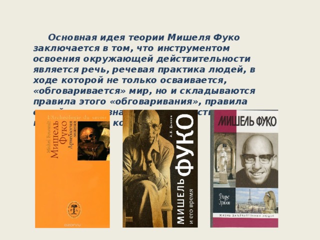  Основная идея теории Мишеля Фуко заключается в том, что инструментом освоения окружающей действительности является речь, речевая практика людей, в ходе которой не только осваивается, «обговаривается» мир, но и складываются правила этого «обговаривания», правила самой речи, а значит, и соответствующие мыслительные конструкции.   