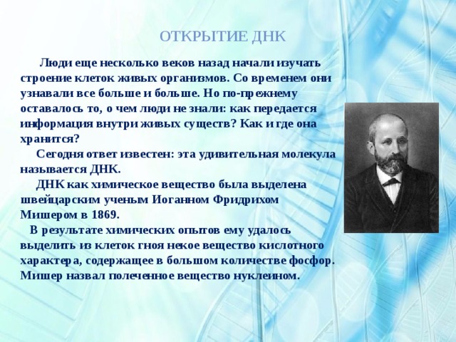      Люди еще несколько веков назад начали изучать строение клеток живых организмов. Со временем они узнавали все больше и больше. Но по-прежнему оставалось то, о чем люди не знали: как передается информация внутри живых существ? Как и где она хранится?  Сегодня ответ известен: эта удивительная молекула называется ДНК.  ДНК как химическое вещество была выделена швейцарским ученым Иоганном Фридрихом Мишером в 1869.  В результате химических опытов ему удалось выделить из клеток гноя некое вещество кислотного характера, содержащее в большом количестве фосфор. Мишер назвал полеченное вещество нуклеином.   Открытие ДНК 