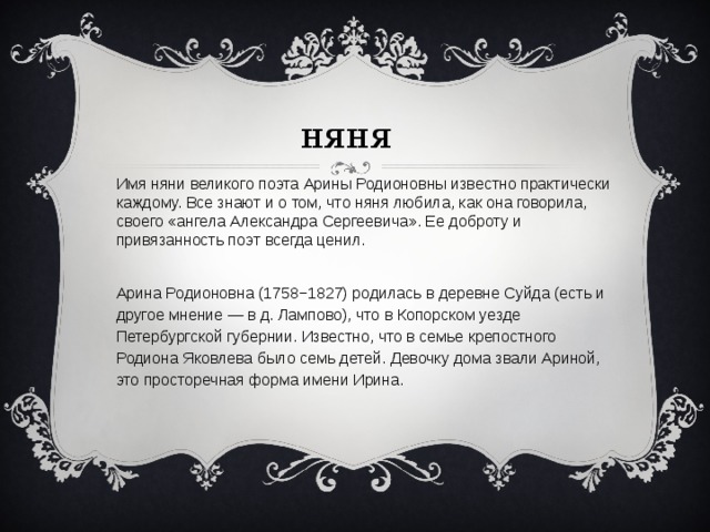 няня Имя няни великого поэта Арины Родионовны известно практически каждому. Все знают и о том, что няня любила, как она говорила, своего «ангела Александра Сергеевича». Ее доброту и привязанность поэт всегда ценил.   Арина Родионовна (1758−1827) родилась в деревне Суйда (есть и другое мнение — в д. Лампово), что в Копорском уезде Петербургской губернии. Известно, что в семье крепостного Родиона Яковлева было семь детей. Девочку дома звали Ариной, это просторечная форма имени Ирина.   