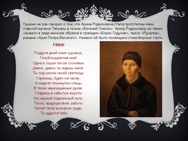 Пушкин не раз говорил о том, что Арина Родионовна стала прототипом няни главной героини Татьяны в поэме «Евгений Онегин». Арину Родионовну он также «вывел» в ряде женских образов в трагедии «Борис Годунов», пьесе «Русалка», романе «Арап Петра Великого». Немало ей было посвящено стихотворных строк .     Няне Подруга дней моих суровых,  Голубка дряхлая моя!  Одна в глуши лесов сосновых  Давно, давно ты ждешь меня.  Ты под окном своей светлицы  Горюешь, будто на часах,  И медлят поминутно спицы  В твоих наморщенных руках.  Глядишь в забытые вороты  На черный отдаленный путь;  Тоска, предчувствия, заботы  Теснят твою всечасно грудь.  То чудится тебе. . . . . 