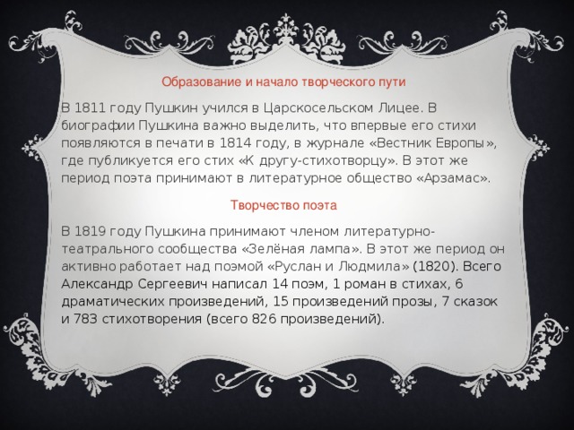 Образование и начало творческого пути В 1811 году Пушкин учился в Царскосельском Лицее. В биографии Пушкина важно выделить, что впервые его стихи появляются в печати в 1814 году, в журнале «Вестник Европы», где публикуется его стих «К другу-стихотворцу». В этот же период поэта принимают в литературное общество «Арзамас». Творчество поэта В 1819 году Пушкина принимают членом литературно-театрального сообщества «Зелёная лампа». В этот же период он активно работает над поэмой «Руслан и Людмила» (1820). Всего Александр Сергеевич написал 14 поэм, 1 роман в стихах, 6 драматических произведений, 15 произведений прозы, 7 сказок и 783 стихотворения (всего 826 произведений).   