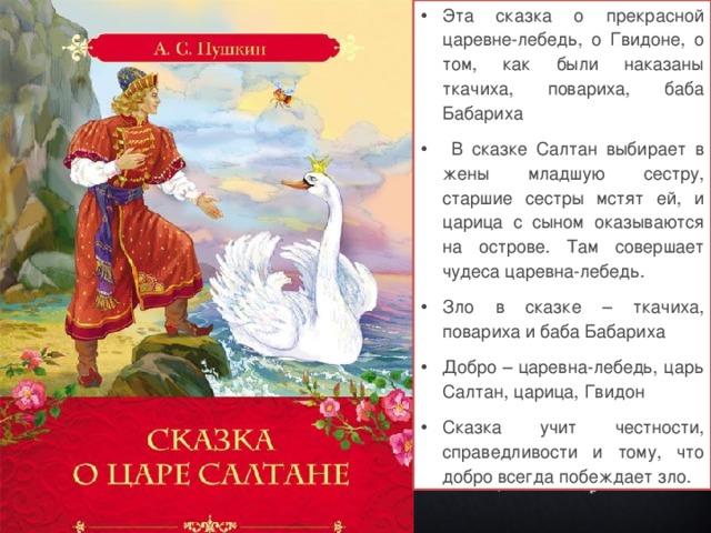 Эта сказка о прекрасной царевне-лебедь, о Гвидоне, о том, как были наказаны ткачиха, повариха, баба Бабариха  В сказке Салтан выбирает в жены младшую сестру, старшие сестры мстят ей, и царица с сыном оказываются на острове. Там совершает чудеса царевна-лебедь. Зло в сказке – ткачиха, повариха и баба Бабариха Добро – царевна-лебедь, царь Салтан, царица, Гвидон Сказка учит честности, справедливости и тому, что добро всегда побеждает зло.  