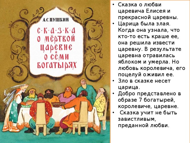 Сказка о любви царевича Елисея и прекрасной царевны. Царица была злая. Когда она узнала, что кто-то есть краше ее, она решила извести царевну. В результате царевна отравилась яблоком и умерла. Но любовь королевича, его поцелуй оживил ее. Зло в сказке несет царица. Добро представлено в образе 7 богатырей, королевиче, царевне.  Сказка учит не быть завистливым, преданной любви.   