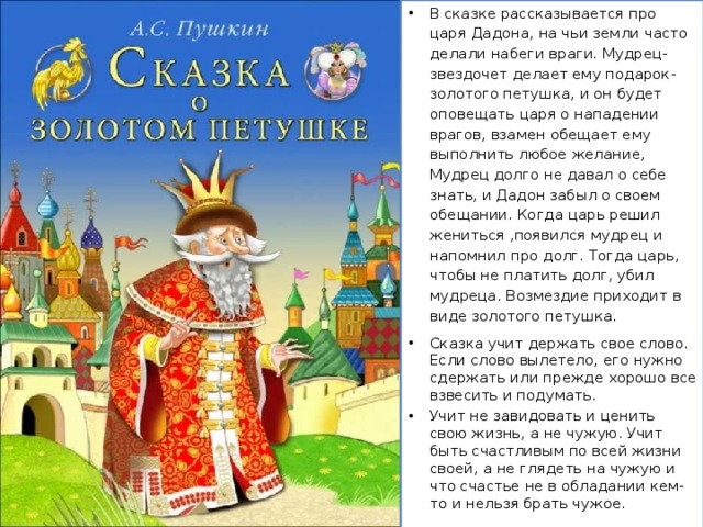 В сказке рассказывается про царя Дадона, на чьи земли часто делали набеги враги. Мудрец-звездочет делает ему подарок-золотого петушка, и он будет оповещать царя о нападении врагов, взамен обещает ему выполнить любое желание, Мудрец долго не давал о себе знать, и Дадон забыл о своем обещании. Когда царь решил жениться ,появился мудрец и напомнил про долг. Тогда царь, чтобы не платить долг, убил мудреца. Возмездие приходит в виде золотого петушка. Сказка учит держать свое слово. Если слово вылетело, его нужно сдержать или прежде хорошо все взвесить и подумать. Учит не завидовать и ценить свою жизнь, а не чужую. Учит быть счастливым по всей жизни своей, а не глядеть на чужую и что счастье не в обладании кем-то и нельзя брать чужое. 