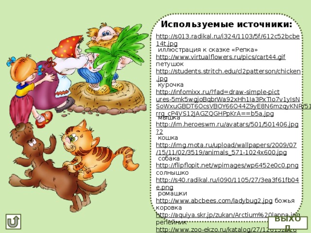 Используемые источники: http://s013.radikal.ru/i324/1103/5f/612c52bcbe14t.jpg  иллюстрация к сказке «Репка» http://www.virtualflowers.ru/pics/cart44.gif  петушок http://students.stritch.edu/cl2patterson/chicken.jpg  курочка http://infomixx.ru/?fad=draw-simple-pictures-5mk5wgjoBqbrWa92xHh1Ia3PxTIo7v1yIsNSoWxuGBDT6OcsVBOY66O44Z9yE8N6mzqyKNR/51brrq_cP4VS12JAGZQGHPpKrA==b5a.jpg  мышка http://im.heroeswm.ru/avatars/501/501406.jpg?2  кошка http://img.mota.ru/upload/wallpapers/2009/07/15/11/02/3519/animals_571-1024x600.jpg  собака http://flipflopit.net/wpimages/wp6452e0c0.png  солнышко http://s40.radikal.ru/i090/1105/27/3ea3f61fb04e.png  ромашки http://www.abcbees.com/ladybug2.jpg  божья коровка http://aquiya.skr.jp/zukan/Arctium%20lappa.jpg  репейник http://www.zoo-ekzo.ru/katalog/27/1261325266_Corvus%20corone.JPG  ворона http://img0.liveinternet.ru/images/attach/c/2/70/26/70026868_1296490334_13.png  клипарт к сказке «Репка» ВЫХОД