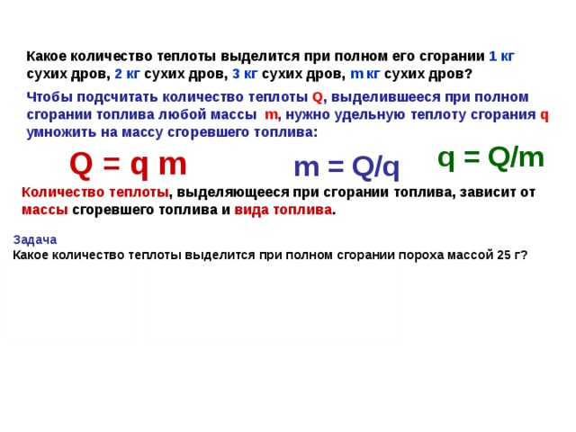 Какое количество теплоты выделится при полном его сгорании 1 кг сухих дров, 2 кг сухих дров, 3 кг сухих дров, m кг сухих дров? Чтобы подсчитать количество теплоты Q , выделившееся при полном сгорании топлива любой массы m , нужно удельную теплоту сгорания q умножить на массу сгоревшего топлива: q = Q/m Q = q m m = Q/q Количество теплоты , выделяющееся при сгорании топлива, зависит от массы сгоревшего топлива и вида топлива . Задача Какое количество теплоты выделится при полном сгорании пороха массой 25 г?  Дано: СИ Решение:  m = 25 г 0,025 кг    Q = qm   Q - ? Q = 0,38 ·10 7 Дж/кг · 0,025 кг = 95·10 3 Дж q = 0,38 ·10 7 Дж/кг  Ответ: Q = 95·10 3 Дж   Q = q m  