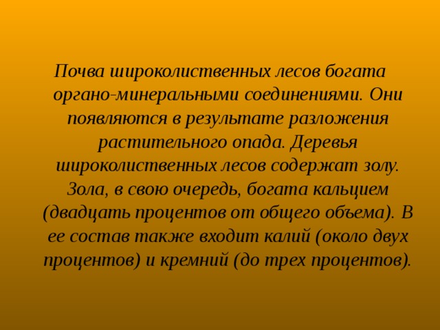 Почва широколиственных лесов богата органо-минеральными соединениями. Они появляются в результате разложения растительного опада. Деревья широколиственных лесов содержат золу. Зола, в свою очередь, богата кальцием (двадцать процентов от общего объема). В ее состав также входит калий (около двух процентов) и кремний (до трех процентов). 