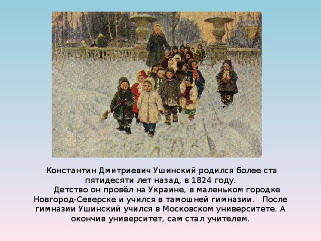   Константин Дмитриевич Ушинский родился более ста пятидесяти лет назад, в 1824 году.       Детство он провёл на Украине, в маленьком городке Новгород-Северске и учился в тамошней гимназии.   После гимназии Ушинский учился в Московском университете. А окончив университет, сам стал учителем. 