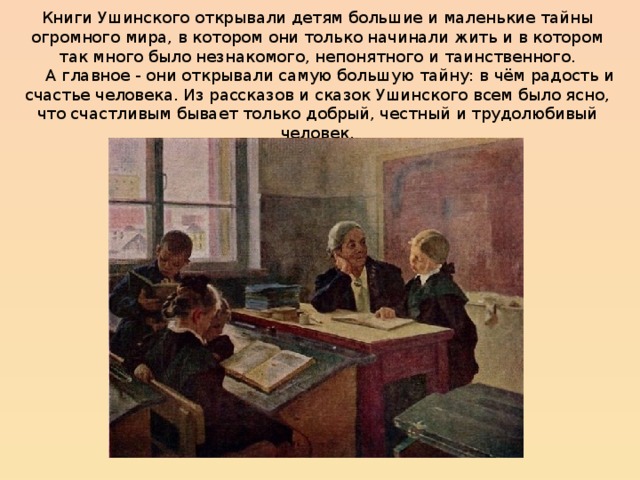 Книги Ушинского открывали детям большие и маленькие тайны огромного мира, в котором они только начинали жить и в котором так много было незнакомого, непонятного и таинственного.       А главное - они открывали самую большую тайну: в чём радость и счастье человека. Из рассказов и сказок Ушинского всем было ясно, что счастливым бывает только добрый, честный и трудолюбивый человек. 