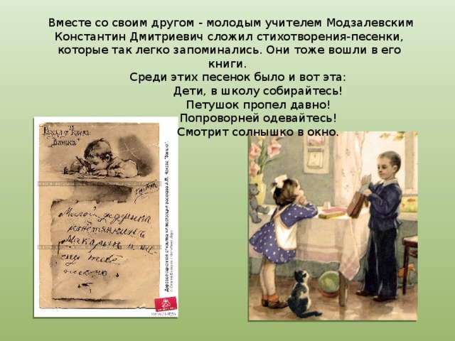   Вместе со своим другом - молодым учителем Модзалевским Константин Дмитриевич сложил стихотворения-песенки, которые так легко запоминались. Они тоже вошли в его книги.        Среди этих песенок было и вот эта:                  Дети, в школу собирайтесь!                  Петушок пропел давно!                  Попроворней одевайтесь!                  Смотрит солнышко в окно. 