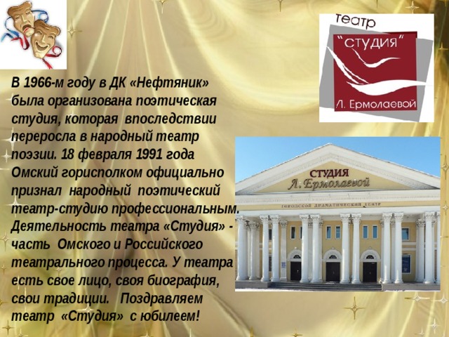 В 1966-м году в ДК «Нефтяник» была организована поэтическая студия, которая впоследствии переросла в народный театр поэзии. 18 февраля 1991 года Омский горисполком официально признал народный поэтический театр-студию профессиональным. Деятельность театра «Студия» - часть Омского и Российского театрального процесса. У театра есть свое лицо, своя биография, свои традиции. Поздравляем театр «Студия» с юбилеем! 