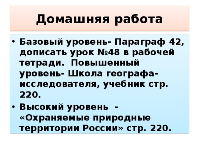 Домашняя работа Базовый уровень- Параграф 42, дописать урок №48 в рабочей тетради. Повышенный уровень- Школа географа-исследователя, учебник стр. 220. Высокий уровень - «Охраняемые природные территории России» стр. 220. 