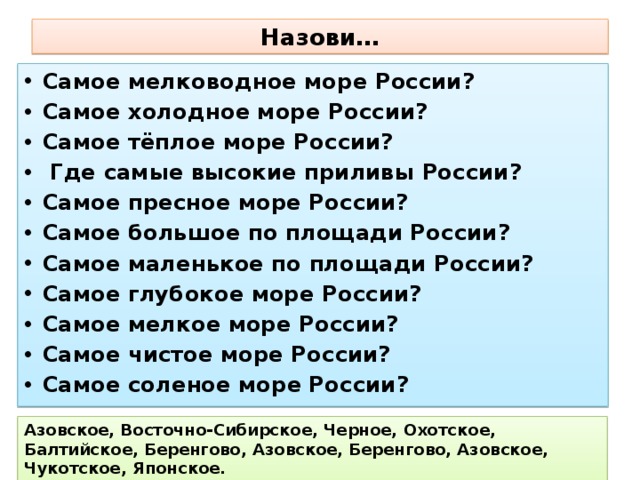 Назови… Самое мелководное море России? Самое холодное море России? Самое тёплое море России?  Где самые высокие приливы России? Самое пресное море России? Самое большое по площади России? Самое маленькое по площади России? Самое глубокое море России? Самое мелкое море России? Самое чистое море России? Самое соленое море России? Азовское, Восточно-Сибирское, Черное, Охотское, Балтийское, Беренгово, Азовское, Беренгово, Азовское, Чукотское, Японское. 