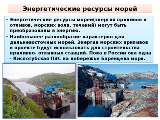 Энергетические ресурсы морей Энергетические ресурсы морей(энергия приливов и отливов, морских волн, течений) могут быть преобразованы в энергию. Наибольшее разнообразие характерно для дальневосточных морей. Энергия морских приливов в проекте будут использовать для строительства приливно- отливных станций. Пока в России она одна - Кислогубская ПЭС на побережье Баренцева моря.  