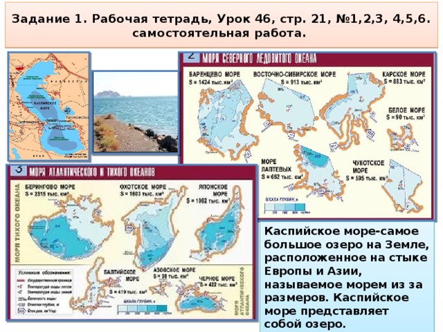 Задание 1. Рабочая тетрадь, Урок 46, стр. 21, №1,2,3, 4,5,6.  самостоятельная работа. Каспийское море-самое большое озеро на Земле, расположенное на стыке Европы и Азии, называемое морем из за размеров. Каспийское море представляет собой озеро. И вода в нём солёная. 