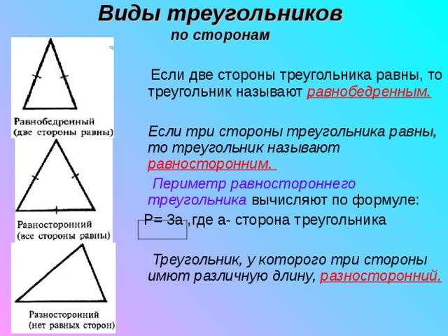 Виды треугольников  по сторонам    Если две стороны треугольника равны, то треугольник называют равнобедренным.   Если три стороны треугольника равны, то треугольник называют равносторонним.    Периметр равностороннего треугольника  вычисляют по формуле:  P= 3 а ,где а- сторона треугольника   Треугольник, у которого три стороны имют различную длину, разносторонний. 