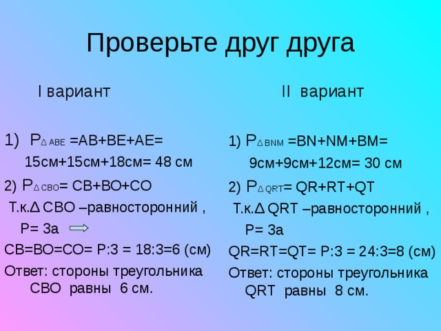   II вариант 1 ) P Δ BNM  =BN + NM + BM =  9 см+ 9 см+ 12 см= 30 см 2)  P Δ QRT = QR + RT + QT   Т.к. Δ QRT –равносторонний ,  P= 3 а QR = RT = QT = P :3 = 24 : 3=8 (см) Ответ: стороны треугольника QRT равны 8 см.  I вариант P Δ АВЕ  = АВ+ВЕ+АЕ=  15см+15см+18см= 48 см 2)  P Δ СВО = СВ+ВО+СО  Т.к. Δ СВ O –равносторонний ,  P= 3 а СВ=ВО=СО= P :3 = 18 : 3=6 (см) Ответ: стороны треугольника СВО равны 6 см. 