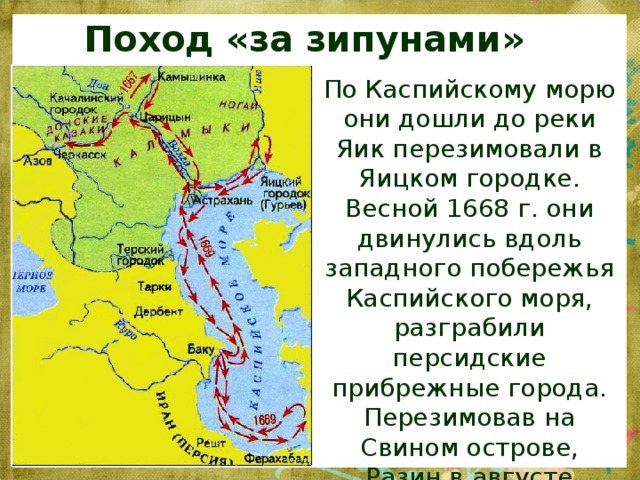 Поход «за зипунами» По Каспийскому морю они дошли до реки Яик перезимовали в Яицком городке. Весной 1668 г. они двинулись вдоль западного побережья Каспийского моря, разграбили персидские прибрежные города. Перезимовав на Свином острове, Разин в августе 1669г. вернулся в Астрахань.