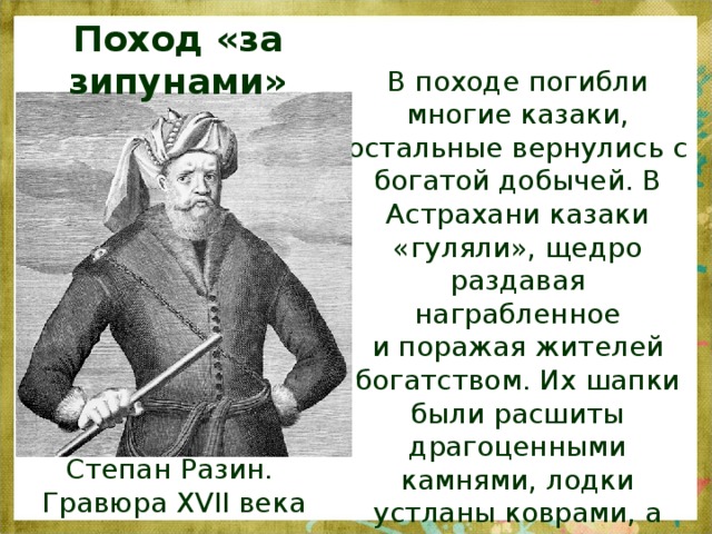 Поход «за зипунами» В походе погибли многие казаки, остальные вернулись с богатой добычей. В Астрахани казаки «гуляли», щедро раздавая награбленное  и поражая жителей богатством. Их шапки были расшиты драгоценными камнями, лодки устланы коврами, а паруса были из шёлка Степан Разин.  Гравюра XVII века