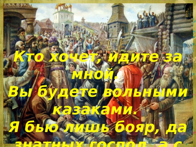 Кто хочет, идите за мной. Вы будете вольными казаками. Я бью лишь бояр, да знатных господ, а с простым человеком, как брат, всё готов поделить» 