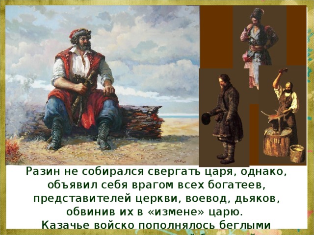 Разин не собирался свергать царя, однако, объявил себя врагом всех богатеев, представителей церкви, воевод, дьяков, обвинив их в «измене» царю. Казачье войско пополнялось беглыми крестьянами городской беднотой. 