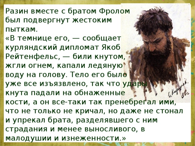 Разин вместе с братом Фролом был подвергнут жестоким пыткам. «В темнице его, — сообщает курляндский дипломат Якоб Рейтенфельс, — били кнутом, жгли огнем, капали ледяную воду на голову. Тело его было уже все изъязвлено, так что удары кнута падали на обнаженные кости, а он все-таки так пренебрегал ими, что не только не кричал, но даже не стонал и упрекал брата, разделявшего с ним страдания и менее выносливого, в малодушии и изнеженности.» 