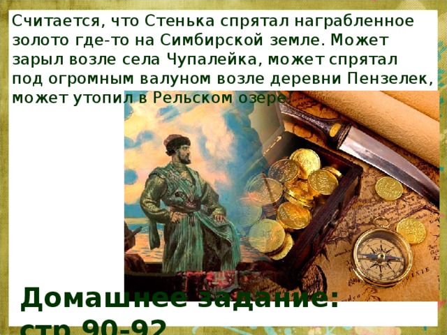 Считается, что Стенька спрятал награбленное золото где-то на Симбирской земле. Может зарыл возле села Чупалейка, может спрятал под огромным валуном возле деревни Пензелек, может утопил в Рельском озере. Домашнее задание: стр.90-92 