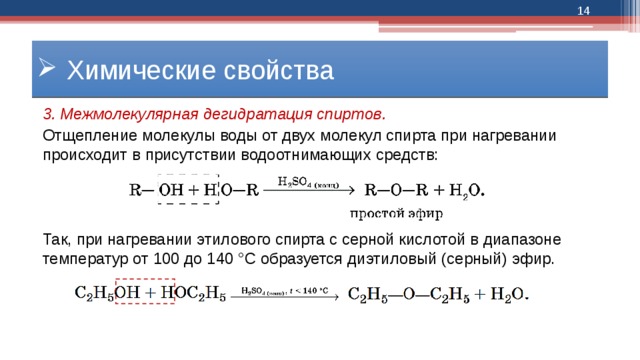  Химические свойства 3. Межмолекулярная дегидратация спиртов. Отщепление молекулы воды от двух молекул спирта при нагревании происходит в присутствии водоотнимающих средств: Так, при нагревании этилового спирта с серной кислотой в диапазоне температур от 100 до 140 °С образуется диэтиловый (серный) эфир. 