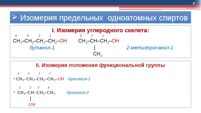  Изомерия предельных одноатомных спиртов I. Изомерия углеродного скелета:  4 3 2 1 3 2 1  СН 3 –СН 2 –СН 2 –CH 2 – ОН СН 3 –СН–СН 2 – ОН  бутанол-1 ǀ 2-метилпропанол-1  СН 3 II. Изомерия положения функциональной группы   4 3 2 1 СН 3 –СН 2 –СН 2 –СН 2 – ОН  бутанол-1  1 2 3 4  СН 3 –СН–СН 2 –СН 3 бутанол-2  ǀ  ОН ОН 
