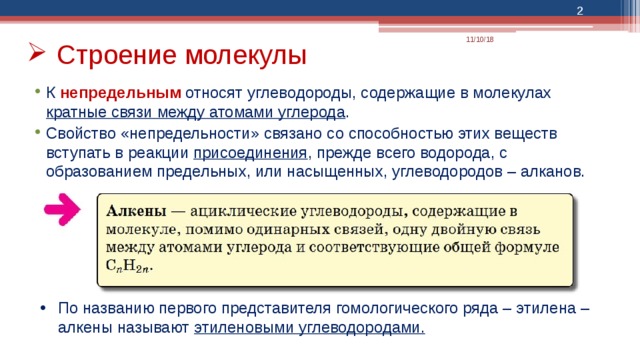  11/10/18 Строение молекулы К непредельным относят углеводороды, содержащие в молекулах кратные связи между атомами углерода . Свойство «непредельности» связано со способностью этих веществ вступать в реакции присоединения , прежде всего водорода, с образованием предельных, или насыщенных, углеводородов – алканов. Какую пользу получит аудитория от презентации: взрослых учащихся больше интересует предмет, если они знают, почему и насколько он важен для них. Уровень знаний докладчика по теме: кратко укажите свои профессиональные успехи в этой области или объясните, почему участникам интересно будет вас послушать. По названию первого представителя гомологического ряда – этилена – алкены называют этиленовыми углеводородами.  