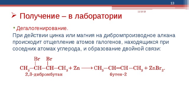  11/10/18 Получение – в лаборатории Дегалогенирование.  При действии цинка или магния на дибромпроизводное алкана происходит отщепление атомов галогенов, находящихся при соседних атомах углерода, и образование двойной связи: 