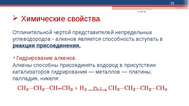  11/10/18 Химические свойства Отличительной чертой представителей непредельных углеводородов - алкенов является способность вступать в реакции присоединения.  Гидрирование алкенов. Алкены способны присоединять водород в присутствии катализаторов гидрирования — металлов — платины, палладия, никеля: 