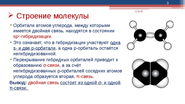  11/10/18 Строение молекулы Орбитали атомов углерода, между которыми имеется двойная связь, находятся в состоянии sp 2 -гибридизации.  Это означает, что в гибридизации участвуют одна s- и две p-орбитали , а одна p-орбиталь остаётся негибридизованной. Перекрывание гибридных орбиталей приводит к образованию σ-связи , а за счёт негибридизованных p-орбиталей соседних атомов углерода образуется вторая, π-связь.  Вывод: двойная связь состоит из одной σ- и одной π-связи. 