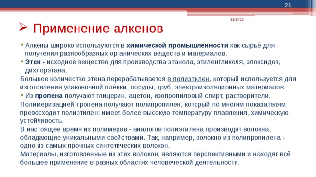  11/10/18 Применение алкенов Алкены широко используются в химической промышленности как сырьё для получения разнообразных органических веществ и материалов. Этен  - исходное вещество для производства этанола, этиленгликоля, эпоксидов, дихлорэтана. Большое количество этена перерабатывается в полиэтилен , который используется для изготовления упаковочной плёнки, посуды, труб, электроизоляционных материалов. Из пропена получают глицерин, ацетон, изопропиловый спирт, растворители. Полимеризацией пропена получают полипропилен, который по многим показателям превосходит полиэтилен: имеет более высокую температуру плавления, химическую устойчивость. В настоящее время из полимеров - аналогов полиэтилена производят волокна, обладающие уникальными свойствами. Так, например, волокно из полипропилена - одно из самых прочных синтетических волокон. Материалы, изготовленные из этих волокон, являются перспективными и находят всё большее применение в разных областях человеческой деятельности. 