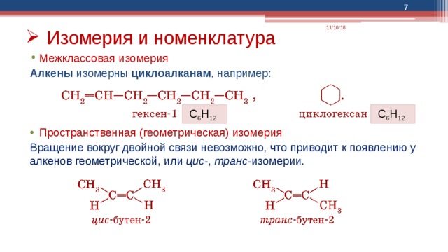  11/10/18 Изомерия и номенклатура Межклассовая изомерия Алкены изомерны циклоалканам , например: Пространственная (геометрическая) изомерия Вращение вокруг двойной связи невозможно, что приводит к появлению у алкенов геометрической, или цис- , транс- изомерии. С 6 Н 12  С 6 Н 12  