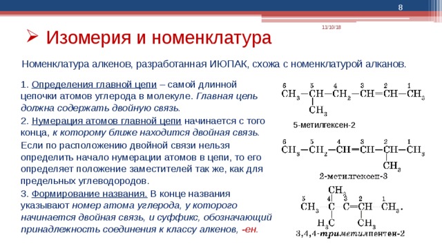  11/10/18 Изомерия и номенклатура Номенклатура алкенов, разработанная ИЮПАК, схожа с номенклатурой алканов. 1. Определения главной цепи  – самой длинной цепочки атомов углерода в молекуле. Главная цепь должна содержать двойную связь. 2. Нумерация атомов главной цепи начинается с того конца, к которому ближе находится двойная связь. Если по расположению двойной связи нельзя определить начало нумерации атомов в цепи, то его определяет положение заместителей так же, как для предельных углеводородов. 3. Формирование названия. В конце названия указывают номер атома углерода, у которого начинается двойная связь, и суффикс, обозначающий принадлежность соединения к классу алкенов, -ен. 5-метилгексен-2 