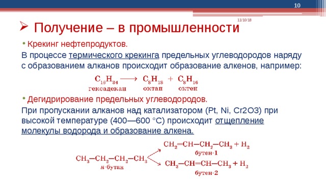  11/10/18 Получение – в промышленности Крекинг нефтепродуктов.  В процессе термического крекинга предельных углеводородов наряду с образованием алканов происходит образование алкенов, например: Дегидрирование предельных углеводородов. При пропускании алканов над катализатором (Pt, Ni, Cr2O3) при высокой температуре (400—600 °С) происходит отщепление молекулы водорода и образование алкена. 