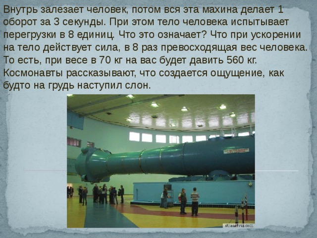 Внутрь залезает человек, потом вся эта махина делает 1 оборот за 3 секунды. При этом тело человека испытывает перегрузки в 8 единиц. Что это означает? Что при ускорении на тело действует сила, в 8 раз превосходящая вес человека. То есть, при весе в 70 кг на вас будет давить 560 кг. Космонавты рассказывают, что создается ощущение, как будто на грудь наступил слон. 