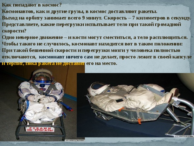 Как попадают в космос? Космонавтов, как и другие грузы, в космос доставляют ракеты.  Выход на орбиту занимает всего 9 минут. Скорость – 7 километров в секунду. Представляете, какие перегрузки испытывает тело при такой громадной скорости? Одно неверное движение – и кости могут сместиться, а тело расплющиться. Чтобы такого не случилось, космонавт находится вот в таком положении: При такой бешенной скорости и перегрузки мозги у человека полностью отключаются, космонавт ничего сам не делает, просто лежит в своей капсуле и терпит, пока ракета не доставит его на место. 
