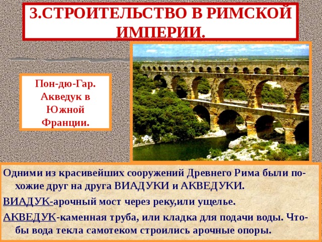 3.СТРОИТЕЛЬСТВО В РИМСКОЙ ИМПЕРИИ. Пон-дю-Гар. Акведук в Южной Франции. Одними из красивейших сооружений Древнего Рима были по-хожие друг на друга ВИАДУКИ и АКВЕДУКИ. ВИАДУК- арочный мост через реку,или ущелье. АКВЕДУК -каменная труба, или кладка для подачи воды. Что-бы вода текла самотеком строились арочные опоры. 