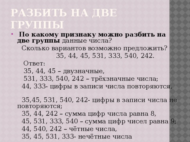 разбить на две группы  По какому признаку можно разбить на две группы данные числа?  Сколько вариантов возможно предложить?  35, 44, 45, 531, 333, 540, 242.  Ответ:  35, 44, 45 – двузначные,  531, 333, 540, 242 – трёхзначные числа;  44, 333- цифры в записи числа повторяются,  35,45, 531, 540, 242- цифры в записи числа не повторяются;  35, 44, 242 – сумма цифр числа равна 8,  45, 531, 333, 540 – сумма цифр чисел равна 9;  44, 540, 242 – чётные числа,  35, 45, 531, 333- нечётные числа 