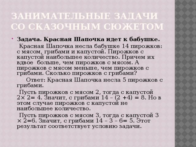 Занимательные задачи со сказочным сюжетом Задача. Красная Шапочка идет к бабушке.  Красная Шапочка несла бабушке 14 пирожков: с мясом, грибами и капустой. Пирожков с капустой наибольшее количество. Причем их вдвое больше, чем пирожков с мясом. А пирожков с мясом меньше, чем пирожков с грибами. Сколько пирожков с грибами?  Ответ: Красная Шапочка несла 5 пирожков с грибами.  Пусть пирожков с мясом 2, тогда с капустой 2× 2= 4. Значит, с грибами 14 – (2 +4) = 8. Но в этом случае пирожков с капустой не наибольшее количество.  Пусть пирожков с мясом 3, тогда с капустой 3 × 2=6. Значит, с грибами 14 – 3 – 6= 5. Этот результат соответствует условию задачи. 