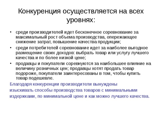 Конкуренция осуществляется на всех уровнях: среди производителей идет бесконечное соревнование за максимальный рост объема производства, опережающее снижение затрат, повышение качества продукции; среди потребителей соревнование идет за наиболее выгодное размещение своих доходов: выбрать товар или услугу лучшего качества и по более низкой цене; продавцы и покупатели соревнуются за наибольшее влияние на величину розничных цен; продавцы хотят продать товар подороже, покупатели заинтересованы в том, чтобы купить товар подешевле. Благодаря конкуренции производители вынуждены изыскивать способы производства товаров с минимальными издержками, по минимальной цене и как можно лучшего качества. 