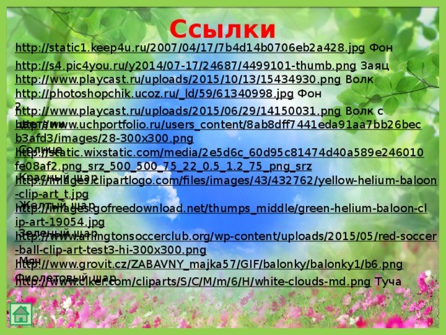 Ссылки http://static1.keep4u.ru/2007/04/17/7b4d14b0706eb2a428.jpg  Фон http://s4.pic4you.ru/y2014/07-17/24687/4499101-thumb.png  Заяц http://www.playcast.ru/uploads/2015/10/13/15434930.png  Волк http://photoshopchik.ucoz.ru/_ld/59/61340998.jpg  Фон 2 http://www.playcast.ru/uploads/2015/06/29/14150031.png  Волк с цветами http://www.uchportfolio.ru/users_content/8ab8dff7441eda91aa7bb26becb3afd3/images/28-300x300.png  Солнце http://static.wixstatic.com/media/2e5d6c_60d95c81474d40a589e246010fe08af2.png_srz_500_500_75_22_0.5_1.2_75_png_srz  Красный шар http://images.clipartlogo.com/files/images/43/432762/yellow-helium-baloon-clip-art_t.jpg  Желтый шар http://images.gofreedownload.net/thumps_middle/green-helium-baloon-clip-art-19054.jpg  Зеленый шар http://www.arlingtonsoccerclub.org/wp-content/uploads/2015/05/red-soccer-ball-clip-art-test3-hi-300x300.png  Мяч http://www.grovit.cz/ZABAVNY_majka57/GIF/balonky/balonky1/b6.png  Фиолетовый шар http://www.clker.com/cliparts/S/C/M/m/6/H/white-clouds-md.png  Туча 