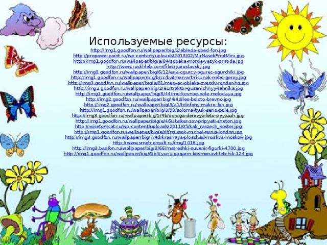 Используемые ресурсы: http://img1.goodfon.ru/wallpaper/big/2/eb/eda-obed-fon.jpg http ://propowerpoint.ru/wp-content/uploads/2013/02/MirNasekPrintMini.jpg http://img1.goodfon.ru/wallpaper/big/a/84/sobaka-morda-yazyk-priroda.jpg http://www.ruskhleb.com/files/yaroslavskij.jpg http:// img3.goodfon.ru/wallpaper/big/6/12/eda-ogurcy-ogurec-ogurchiki.jpg http://img1.goodfon.ru/wallpaper/big/b/cc/batman-art-risunok-nebo-geroy.jpg http://img3.goodfon.ru/wallpaper/big/a/81/mesyac-oblaka-zvezdy-render-hq.jpg http:// img2.goodfon.ru/wallpaper/big/2/e1/traktor-gusenichnyy-tehnika.jpg http:// img1.goodfon.ru/wallpaper/big/8/44/morkovnoe-pole-molodaya.jpg http:// img2.goodfon.ru/wallpaper/big/4/4d/les-boloto-brevno.jpg http :// img2.goodfon.ru/wallpaper/big/3/a1/telefony-makro-fon.jpg http:// img1.goodfon.ru/wallpaper/big/3/90/soloma-tyuk-seno-pole.jpg http:// img3.goodfon.ru/wallpaper/big/5/4b/doroga-derevya-leto-peyzazh.jpg  http:// img1.goodfon.ru/wallpaper/big/e/46/stalker-zov-pripyati-zheton.jpg http :// wisetomcat.ru/wp-content/uploads/2011/05/kak_raszech_koster.jpg http://img1.goodfon.ru/wallpaper/big/e/df/risunok-michal-reinis-london.jpg http://img3.goodfon.ru/wallpaper/big/7/4d/krasnaya-ploschad-moskva-moskow.jpg http :// www.smetconsult.ru/img/1016.jpg http:// img3.badfon.ru/wallpaper/big/3/66/matreshki-suvenir-figurki-4700.jpg http :// img1.goodfon.ru/wallpaper/big/6/b4/yuriy-gagarin-kosmonavt-letchik-124.jpg 