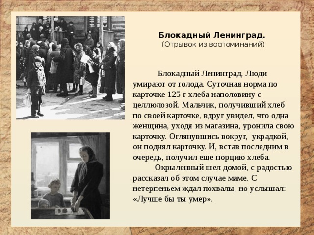  Блокадный Ленинград. (Отрывок из воспоминаний)  Блокадный Ленинград. Люди умирают от голода. Суточная норма по карточке 125 г хлеба наполовину с целлюлозой. Мальчик, получивший хлеб по своей карточке, вдруг увидел, что одна женщина, уходя из магазина, уронила свою карточку. Оглянувшись вокруг, украдкой, он поднял карточку. И, встав последним в очередь, получил еще порцию хлеба.  Окрыленный шел домой, с радостью рассказал об этом случае маме. С нетерпеньем ждал похвалы, но услышал: «Лучше бы ты умер». 