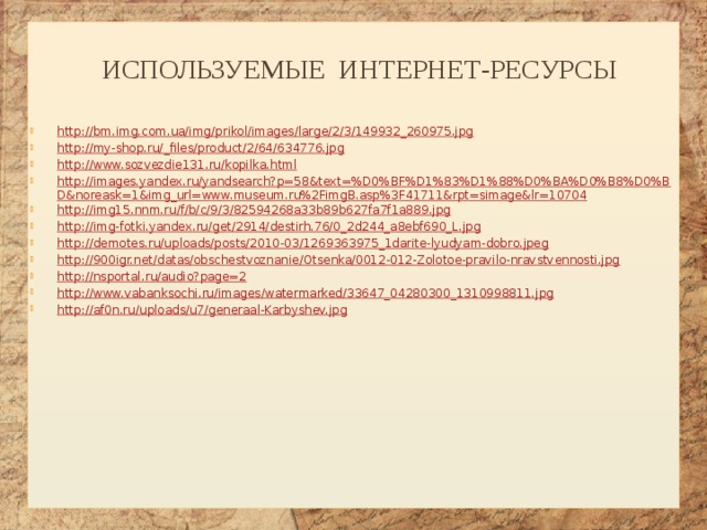 Используемые интернет-ресурсы http://bm.img.com.ua/img/prikol/images/large/2/3/149932_260975.jpg http://my-shop.ru/_files/product/2/64/634776.jpg http://www.sozvezdie131.ru/kopilka.html http://images.yandex.ru/yandsearch?p=58&text=%D0%BF%D1%83%D1%88%D0%BA%D0%B8%D0%BD&noreask=1&img_url=www.museum.ru%2FimgB.asp%3F41711&rpt=simage&lr=10704 http://img15.nnm.ru/f/b/c/9/3/82594268a33b89b627fa7f1a889.jpg http://img-fotki.yandex.ru/get/2914/destirh.76/0_2d244_a8ebf690_L.jpg http://demotes.ru/uploads/posts/2010-03/1269363975_1darite-lyudyam-dobro.jpeg http://900igr.net/datas/obschestvoznanie/Otsenka/0012-012-Zolotoe-pravilo-nravstvennosti.jpg http://nsportal.ru/audio?page=2 http://www.vabanksochi.ru/images/watermarked/33647_04280300_1310998811.jpg http://af0n.ru/uploads/u7/generaal-Karbyshev.jpg 