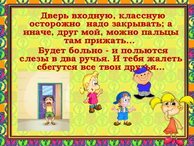  Дверь входную, классную осторожно надо закрывать; а иначе, друг мой, можно пальцы там прижать...  Будет больно - и польются слезы в два ручья. И тебя жалеть сбегутся все твои друзья... 